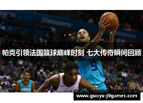 帕克引领法国篮球巅峰时刻 七大传奇瞬间回顾 帕克引领法国篮球巅峰时刻 七大传奇瞬间回顾