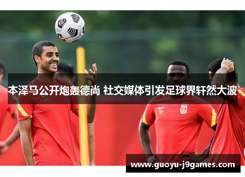 本泽马公开炮轰德尚 社交媒体引发足球界轩然大波