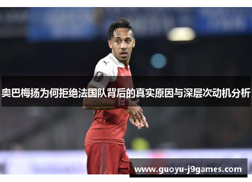 奥巴梅扬为何拒绝法国队背后的真实原因与深层次动机分析 奥巴梅扬为何拒绝法国队背后的真实原因与深层次动机分析