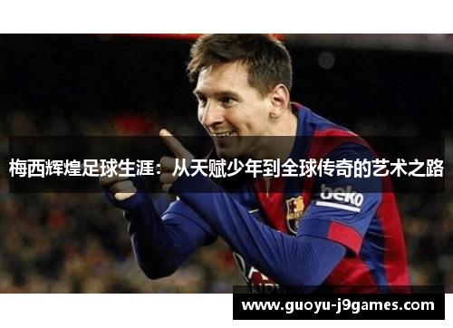 梅西辉煌足球生涯:从天赋少年到全球传奇的艺术之路 梅西辉煌足球生涯:从天赋少年到全球传奇的艺术之路