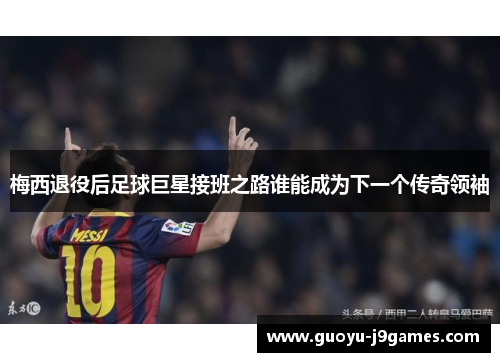 梅西退役后足球巨星接班之路谁能成为下一个传奇领袖 梅西退役后足球巨星接班之路谁能成为下一个传奇领袖