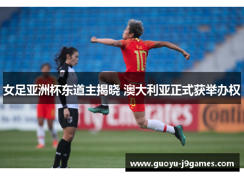 女足亚洲杯东道主揭晓 澳大利亚正式获举办权 女足亚洲杯东道主揭晓 澳大利亚正式获举办权