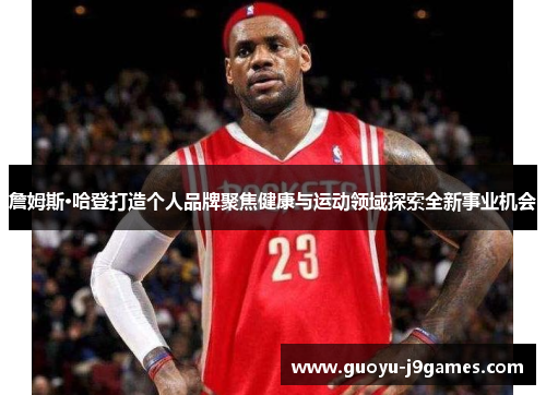 詹姆斯·哈登打造个人品牌聚焦健康与运动领域探索全新事业机会 詹姆斯·哈登打造个人品牌聚焦健康与运动领域探索全新事业机会